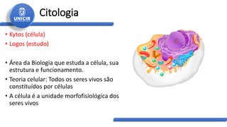 Citologia
• Kytos (célula)
• Logos (estudo)
• Área da Biologia que estuda a célula, sua
estrutura e funcionamento.
• Teoria celular: Todos os seres vivos são
constituídos por células
• A célula é a unidade morfofisiológica dos
seres vivos
 
