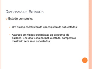 DIAGRAMA DE ESTADOS
 Estado composto:
 Um estado constituído de um conjunto de sub-estados;
 Aparece em visões expandidas do diagrama de
estados. Em uma visão normal, o estado composto é
mostrado sem seus subestados;
 