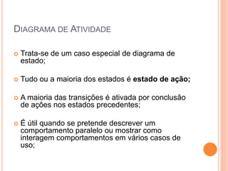 DIAGRAMA DE ATIVIDADE
 Trata-se de um caso especial de diagrama de
estado;
 Tudo ou a maioria dos estados é estado de ação;
 A maioria das transições é ativada por conclusão
de ações nos estados precedentes;
 É útil quando se pretende descrever um
comportamento paralelo ou mostrar como
interagem comportamentos em vários casos de
uso;
 