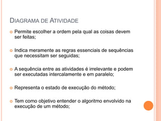 DIAGRAMA DE ATIVIDADE
 Permite escolher a ordem pela qual as coisas devem
ser feitas;
 Indica meramente as regras essenciais de sequências
que necessitam ser seguidas;
 A sequência entre as atividades é irrelevante e podem
ser executadas intercalamente e em paralelo;
 Representa o estado de execução do método;
 Tem como objetivo entender o algoritmo envolvido na
execução de um método;
 