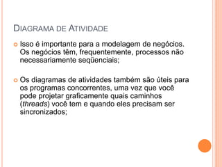 DIAGRAMA DE ATIVIDADE
 Isso é importante para a modelagem de negócios.
Os negócios têm, frequentemente, processos não
necessariamente seqüenciais;
 Os diagramas de atividades também são úteis para
os programas concorrentes, uma vez que você
pode projetar graficamente quais caminhos
(threads) você tem e quando eles precisam ser
sincronizados;
 