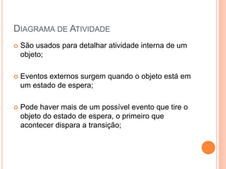 DIAGRAMA DE ATIVIDADE
 São usados para detalhar atividade interna de um
objeto;
 Eventos externos surgem quando o objeto está em
um estado de espera;
 Pode haver mais de um possível evento que tire o
objeto do estado de espera, o primeiro que
acontecer dispara a transição;
 