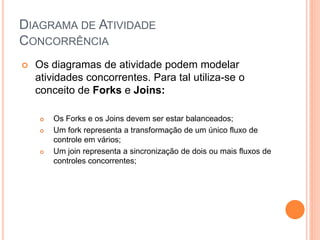 DIAGRAMA DE ATIVIDADE
CONCORRÊNCIA
 Os diagramas de atividade podem modelar
atividades concorrentes. Para tal utiliza-se o
conceito de Forks e Joins:
 Os Forks e os Joins devem ser estar balanceados;
 Um fork representa a transformação de um único fluxo de
controle em vários;
 Um join representa a sincronização de dois ou mais fluxos de
controles concorrentes;
 