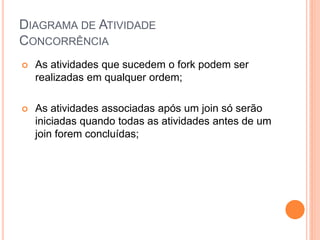 DIAGRAMA DE ATIVIDADE
CONCORRÊNCIA
 As atividades que sucedem o fork podem ser
realizadas em qualquer ordem;
 As atividades associadas após um join só serão
iniciadas quando todas as atividades antes de um
join forem concluídas;
 