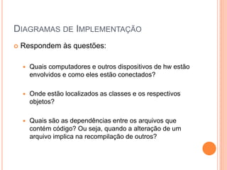 DIAGRAMAS DE IMPLEMENTAÇÃO
 Respondem às questões:
 Quais computadores e outros dispositivos de hw estão
envolvidos e como eles estão conectados?
 Onde estão localizados as classes e os respectivos
objetos?
 Quais são as dependências entre os arquivos que
contém código? Ou seja, quando a alteração de um
arquivo implica na recompilação de outros?
 