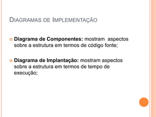 DIAGRAMAS DE IMPLEMENTAÇÃO
 Diagrama de Componentes: mostram aspectos
sobre a estrutura em termos de código fonte;
 Diagrama de Implantação: mostram aspectos
sobre a estrutura em termos de tempo de
execução;
 