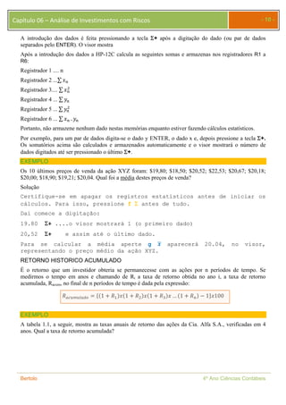 Capítulo 06 – Análise de Investimentos com Riscos - 10 - 
A introdução dos dados é feita pressionando a tecla + após a digitação do dado (ou par de dados 
separados pelo ENTER). O visor mostra 
Após a introdução dos dados a HP-12C calcula as seguintes somas e armazenas nos registradores R1 a 
R6: 
Registrador 1 .... n 
Registrador 2 ...Σ ݔ௡ 
Registrador 3.... Σ ݔ௡ 
ଶ 
Registrador 4 ... Σ ݕ௡ 
Registrador 5 ... Σ ݕ௡ 
ଶ 
Registrador 6 ... Σ ݔ௡ . ݕ௡ 
Portanto, não armazene nenhum dado nestas memórias enquanto estiver fazendo cálculos estatísticos. 
Por exemplo, para um par de dados digita-se o dado y ENTER, o dado x e, depois pressione a tecla +. 
Os somatórios acima são calculados e armazenados automaticamente e o visor mostrará o número de 
dados digitados até ser pressionado o último +. 
EXEMPLO 
Os 10 últimos preços de venda da ação XYZ foram: $19,80; $18,50; $20,52; $22,53; $20,67; $20,18; 
$20,00; $18,90; $19,21; $20,04. Qual foi a média destes preços de venda? 
Solução 
Certifique-se em apagar os registros estatísticos antes de iniciar os 
cálculos. Para isso, pressione f  antes de tudo. 
Daí comece a digitação: 
19.80 + ....o visor mostrará 1 (o primeiro dado) 
20,52 + e assim até o último dado. 
Para se calcular a média aperte g ࢞ഥ aparecerá 20.04, no visor, 
representando o preço médio da ação XYZ. 
RETORNO HISTORICO ACUMULADO 
É o retorno que um investidor obteria se permanecesse com as ações por n períodos de tempo. Se 
medirmos o tempo em anos e chamando de Ri a taxa de retorno obtida no ano i, a taxa de retorno 
acumulada, Racum, no final de n períodos de tempo é dada pela expressão: 
ܴ௔௖௨௠௨௟௔ௗ௢ ൌ ሼሺ1 ൅ ܴଵሻݔሺ1 ൅ ܴଶሻݔሺ1 ൅ ܴଷሻݔ … ሺ1 ൅ ܴ௡ሻ െ 1ሽݔ100 
EXEMPLO 
A tabela 1.1, a seguir, mostra as taxas anuais de retorno das ações da Cia. Alfa S.A., verificadas em 4 
anos. Qual a taxa de retorno acumulada? 
Bertolo 4º Ano Ciências Contábeis 
 
