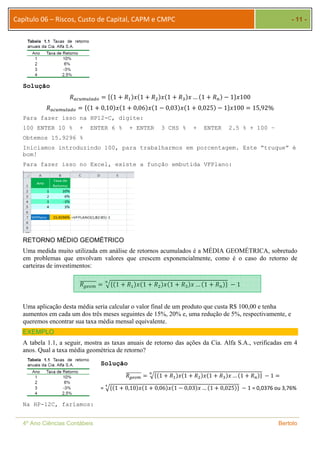 Capítulo 06 – Riscos, Custo de Capital, CAPM e CMPC - 11 - 
Solução 
ܴ௔௖௨௠௨௟௔ௗ௢ ൌ ሼሺ1 ൅ ܴଵሻݔሺ1 ൅ ܴଶሻݔሺ1 ൅ ܴଷሻݔ … ሺ1 ൅ ܴ௡ሻ െ 1ሽݔ100 
ܴ௔௖௨௠௨௟௔ௗ௢ ൌ ሼሺ1 ൅ 0,10ሻݔሺ1 ൅ 0,06ሻݔሺ1 െ 0,03ሻݔሺ1 ൅ 0,025ሻ െ 1ሽݔ100 ൌ 15,92% 
Para fazer isso na HP12-C, digite: 
100 ENTER 10 % + ENTER 6 % + ENTER 3 CHS % + ENTER 2.5 % + 100 – 
Obtemos 15.9296 % 
Iniciamos introduzindo 100, para trabalharmos em porcentagem. Este “truque” é 
bom! 
Para fazer isso no Excel, existe a função embutida VFPlano: 
RETORNO MÉDIO GEOMÉTRICO 
Uma medida muito utilizada em análise de retornos acumulados é a MÉDIA GEOMÉTRICA, sobretudo 
em problemas que envolvam valores que crescem exponencialmente, como é o caso do retorno de 
carteiras de investimentos: 
ܴ௚௘௢௠ തതതതതതതത ൌ ඥሼሺ1 ൅ ܴଵሻݔሺ1 ൅ ܴଶሻݔሺ1 ൅ ܴଷሻݔ … ሺ1 ൅ ܴ௡ ೙ ሻሽ െ 1 
Uma aplicação desta média seria calcular o valor final de um produto que custa R$ 100,00 e tenha 
aumentos em cada um dos três meses seguintes de 15%, 20% e, uma redução de 5%, respectivamente, e 
queremos encontrar sua taxa média mensal equivalente. 
EXEMPLO 
A tabela 1.1, a seguir, mostra as taxas anuais de retorno das ações da Cia. Alfa S.A., verificadas em 4 
anos. Qual a taxa média geométrica de retorno? 
Na HP-12C, faríamos: 
Solução 
ܴ௚௘௢௠ തതതതതതതത ൌ ೙ඥሼሺ1 ൅ ܴଵሻݔሺ1 ൅ ܴଶሻݔሺ1 ൅ ܴଷሻݔ …ሺ1 ൅ ܴ௡ሻሽ െ 1 ൌ 
= రඥሼሺ1 ൅ 0,10ሻݔሺ1 ൅ 0,06ሻݔሺ1 െ 0,03ሻݔ …ሺ1 ൅ 0,025ሻሽ െ 1 = 0,0376 ou 3,76% 
4º Ano Ciências Contábeis Bertolo 
 