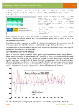 Capítulo 06 – Análise de Investimentos com Riscos - 12 - 
1.10 ENTER 1.06 x 0.97 x 1.025 x 4 1/x Yx ENTER 1 - ..... 0.03764 
No Excel, temos uma função embutida chamada MÉDIA.GEOMÉTRICA para realizar 
este cálculo. 
Esta função do Excel não aceita valores 
negativos e por conseguinte, 
acrescentei 1 a cada valor e subtraí 1 
no final. Se a célula estivesse 
formatada para porcentagem, o resultado 
seria 3,764%. 
A média aritmética neste exercício 
dará: 3,7625%. 
No longo prazo recomenda-se a média 
geométrica 
O que estudamos até agora foi uma das medidas de tendência central, a média. As outras medidas: 
mediana e a moda não foram tratadas, pois, não contribuem em grande parte ao estudo ou análise de 
retornos totais ou porcentuais. 
O que iremos abordar a seguir são as medidas de espalhamento ou dispersão dos retornos em torno da 
média, quais sejam: desvio padrão, variância e coeficiente de variação das taxas de retorno. 
Estas medidas são de extrema importância porque estão intimamente relacionadas ao risco. Aliás, são elas 
que medem o risco do(s) ativo(s) financeiro(s). 
ESTATÍSTICA DESCRITIVA DO RISCO 
Depois de calculados alguns dos retornos médios, parece lógico compararmos uns aos outros. Olhando o 
gráfico dos retornos históricos dos diversos ativos4, vemos que os T-bills não apresentaram grande parte 
da variabilidade que observamos, por exemplo, no mercado de ações. Isto porque o governo toma 
dinheiro emprestado, emitindo títulos da dívida. Os T-bills possuem menor prazo de vencimento entre 
todas as dívidas do governo. Como o governo sempre pode cobrar impostos para pagar as suas contas, sua 
dívida é virtualmente livre de risco de inadimplência a curto prazo. Por isso, a taxa de retorno de tais 
dívidas é chamadas taxa de retorno livre de risco e é utilizadas como padrão de referência. 
60 
40 
20 
0 
-20 
-40 
-60 
Taxas de Retorno 1926-1999 
Ações Ordinárias 
Títulos de Longo Prazo 
T-Bills 
26 30 35 40 45 50 55 60 65 70 75 80 85 90 95 
4 Os dados utilizados para a montagem deste gráfico podem ser encontrados na pasta Gráfico Slide 43.xlsx 
Bertolo 4º Ano Ciências Contábeis 
 