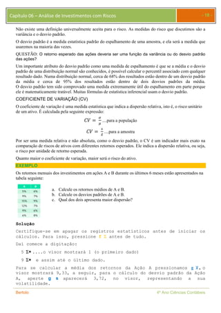 Capítulo 06 – Análise de Investimentos com Riscos - 18 - 
Não existe uma definição universalmente aceita para o risco. As medidas do risco que discutimos são a 
variância e o desvio padrão. 
O desvio padrão é a medida estatística padrão do espalhamento de uma amostra, e ela será a medida que 
usaremos na maioria das vezes. 
QUESTÃO: O retorno esperado das ações deveria ser uma função da variância ou do desvio padrão 
das ações? 
Um importante atributo do desvio padrão como uma medida de espalhamento é que se a média e o desvio 
padrão de uma distribuição normal são conhecidos, é possível calcular o percentil associado com qualquer 
resultado dado. Numa distribuição normal, cerca de 68% dos resultados estão dentro de um desvio padrão 
da média e cerca de 95% dos resultados estão dentro de dois desvios padrões da média. 
O desvio padrão tem sido comprovado uma medida extremamente útil do espalhamento em parte porque 
ele é matematicamente tratável. Muitas fórmulas de estatística inferencial usam o desvio padrão. 
COEFICIENTE DE VARIAÇÃO (CV) 
O coeficiente de variação é uma medida estatística que indica a dispersão relativa, isto é, o risco unitário 
de um ativo. É calculada pela seguinte expressão: 
ܥܸ ൌ ఙ 
ఓ ....para a população 
ܥܸ ൌ ௦ 
௫̅ ....para a amostra 
Por ser uma medida relativa e não absoluta, como o desvio padrão, o CV é um indicador mais exato na 
comparação de riscos de ativos com diferentes retornos esperados. Ele indica a dispersão relativa, ou seja, 
o risco por unidade de retorno esperada. 
Quanto maior o coeficiente de variação, maior será o risco do ativo. 
EXEMPLO 
Os retornos mensais dos investimentos em ações A e B durante os últimos 6 meses estão apresentados na 
tabela seguinte: 
A B 
5% 6% 
9% 7% 
15% 9% 
12% 7% 
9% 6% 
6% 8% 
a. Calcule os retornos médios de A e B. 
b. Calcule os desvios padrões de A e B. 
c. Qual dos dois apresenta maior dispersão? 
Solução 
Certifique-se em apagar os registros estatísticos antes de iniciar os 
cálculos. Para isso, pressione f  antes de tudo. 
Daí comece a digitação: 
5 + ....o visor mostrará 1 (o primeiro dado) 
9 + e assim até o último dado. 
Para se calcular a média dos retornos da Ação A pressionamos g ࢞ഥ , o 
visor mostrará 9,33, a seguir, para o cálculo do desvio padrão da Ação 
A, aperte g s aparecerá 3,72, no visor, representando a sua 
volatilidade. 
Bertolo 4º Ano Ciências Contábeis 
 