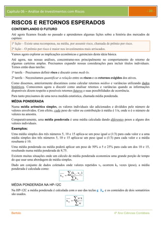 Capítulo 06 – Análise de Investimentos com Riscos - 20 - 
RISCOS E RETORNOS ESPERADOS 
CONTEMPLANDO O FUTURO 
Até agora ficamos focado no passado e aprendemos algumas lições sobre a história dos mercados de 
capitais: 
1ª lição – Existe uma recompensa, na média, por assumir risco, chamada de prêmio por risco. 
2ª lição – O prêmio por risco é maior nos investimentos mais arriscados. 
Vamos agora explorar as implicações econômicas e gerenciais desta ideia básica. 
Até agora, nas nossas análises, concentramo-nos principalmente no comportamento do retorno de 
algumas carteiras amplas. Precisamos expandir nossas considerações para incluir títulos individuais. 
Temos então duas tarefas: 
1ª tarefa – Precisamos definir risco e discutir como medi-lo. 
2ª tarefa – Necessitamos quantificar a relação entre os riscos e os retornos exigidos dos ativos. 
Como dissemos, anteriormente discutimos como calcular retornos médios e variâncias utilizando dados 
históricos. Comecemos agora a discutir como analisar retornos e variâncias quando as informações 
disponíveis dizem respeito a possíveis retornos futuros e suas possibilidades de ocorrência. 
Para tanto precisamos de uma nova medida estatística, chamada média ponderada. 
MÉDIA PONDERADA 
Numa média aritmética simples, os valores individuais são adicionados e divididos pelo número de 
valores envolvidos. Com efeito, cada peso do valor ou contribuição à média é 1/n, onde n é o número de 
valores na amostra. 
Comparativamente, uma média ponderada é uma média calculada dando diferentes pesos a alguns dos 
valores individuais. 
Exemplos: 
Uma média simples dos três números 5, 10 e 15 aplica-se um peso igual a (1/3) para cada valor e a uma 
média simples dos três números 5, 10 e 15 aplica-se um peso igual a (1/3) para cada valor e a média 
resultante é 10. 
Uma média ponderada ou média poderá aplicar um peso de 50% a 5 e 25% para cada um dos 10 e 15, 
resultando numa média ponderada de 8,75. 
Existem muitas situações onde um cálculo de média ponderada economiza uma grande porção de tempo 
do que usar uma abordagem de média simples. 
Dado um conjunto de dados coletados onde valores repetidos vn ocorrem kn vezes (peso), a média 
ponderada é calculada como: 
(k . v ) 
n n 
 
  
n 
w k 
x 
MÉDIA PONDERADA NA HP-12C 
Na HP-12C a média ponderada é calculada com o uso das teclas g ࢞ഥ࢝ e os conteúdos de dois somatórios 
são usados. 
  
w x 
 
w 
x w 
Bertolo 4º Ano Ciências Contábeis 
 