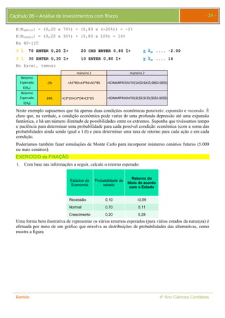 Capítulo 06 – Análise de Investimentos com Riscos - 24 - 
E(RLMTC10) = (0,20 x 70%) + (0,80 x (-20%)) = -2% 
E(RUDZN15) = (0,20 x 30%) + (0,80 x 10%) = 14% 
Na HP-12C 
f  70 ENTER 0,20 + 20 CHS ENTER 0,80 + g ࢞ഥ࢝ .... -2.00 
f  30 ENTER 0,30 + 10 ENTER 0,80 + g ࢞ഥ࢝ .... 14 
No Excel, temos: 
Retorno 
Esperado 
E(RA) 
‐2% 
Retorno 
Esperado 
E(RB) 
maneira 1 maneira 2 
=A3*B3+A4*B4+A5*B5 =SOMARPRODUTO($A$3:$A$5;$B$3:$B$5) 
14% =C3*D3+C4*D4+C5*D5 =SOMARPRODUTO($C$3:$C$5;$D$3:$D$5) 
Neste exemplo supusemos que há apenas duas condições econômicas possíveis: expansão e recessão. É 
claro que, na verdade, a condição econômica pode variar de uma profunda depressão até uma expansão 
fantástica, e há um número ilimitado de possibilidades entre os extremos. Suponha que tivéssemos tempo 
e paciência para determinar uma probabilidade para cada possível condição econômica (com a soma das 
probabilidades ainda sendo igual a 1,0) e para determinar uma taxa de retorno para cada ação e em cada 
condição. 
Poderíamos também fazer simulações de Monte Carlo para incorporar inúmeros cenários futuros (5.000 
ou mais cenários). 
EXERCÍCIO de FIXAÇÃO 
1. Com base nas informações a seguir, calcule o retorno esperado: 
Estados da 
Economia 
Probabilidade do 
estado 
Retorno do 
título de acordo 
com o Estado 
Recessão 0,10 -0,09 
Normal 0,70 0,11 
Crescimento 0,20 0,28 
Uma forma bem ilustrativa de representar os vários retornos esperados (para vários estados da natureza) é 
efetuada por meio de um gráfico que envolva as distribuições de probabilidades das alternativas, como 
mostra a figura 
Bertolo 4º Ano Ciências Contábeis 
 