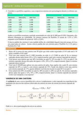 Capítulo 06 – Análise de Investimentos com Riscos - 38 - 
2. Considere os portfolios seguintes e seus respectivos retornos (em porcentagem) durante os últimos seis 
meses. 
Ambos os portfólios terminam o período aumentando em valor de $1.000 para $1.058. Entretanto, eles 
diferem claramente na volatilidade. Os retornos mensais do Portfólio A variam de -1,5% a 3,0% 
enquanto os do Portfólio B variam de -9,0% a 12,0%. 
O desvio padrão dos retornos é uma medida melhor da volatilidade daquele intervalo porque ele leva 
em conta todos os valores. Assim o desvio padrão dos seis retornos para o Portfólio A é 1,52; para o 
Portfolio B é 7,24. 
EXERCÍCIOS 
1. Quais são os pesos de uma carteira com 50 ações que estão sendo negociadas a $ 45 cada uma e 30 
ações vendidas a $ 65 cada? 
2. Você tem uma carteira com $ 1.000 investidos na ação A e $ 2.000 na ação B. Se os retornos 
esperados destas ações forem 18% e 12%, respectivamente, qual será o retorno esperado da carteira? 
3. Você possui uma carteira que tem 40% investidos na ação X, 35% na ação Y e 25% na ação Z. Os 
retornos esperados dessas três ações são iguais a 10%, 16% e 23%, respectivamente. Qual é o retorno 
esperado dessa carteira? 
4. Você tem $ 100.000 para aplicar em uma carteira de ações. Suas opções são a ação H, com retorno 
esperado de 20% e a ação L, com retorno esperado de 12%. Sendo seu objetivo criar uma carteira 
com retorno esperado de 17%, quanto dinheiro você deveria investir na ação H? E na ação L? 
5. Uma carteira tem 40% investidos na ação G, 40% na ação J e 20% na ação K. Os retornos esperados 
dessas ações são iguais a 12%, 18% e 34%, respectivamente. Qual é o retorno esperado da carteira? 
Como você interpreta a sua resposta? 
VARIÂNCIA DE UMA CARTEIRA 
A variância de uma carteira (portfólio) de n ativos é simplesmente o valor esperado (ou expectância) dos 
quadrados dos desvios dos retornos observados da carteira em torno do retorno do retorno esperado da 
carteira: 
ଶ ൌ ܧሺܴ௉ െ ܴത௉ሻଶ 
ߪ௣௢௥௧௙ó௟௜௢ 
௡ 
ଶ ൌ ܧ ൭෍ ݓ௜ܴ௜ 
ߪ௣௢௥௧௙ó௟௜௢ 
௜ୀଵ 
௡ 
െ ෍ ݓ௜ 
௜ୀଵ 
ܴప ഥ ൱ 
ଶ 
௡ 
ൌ ܧ ൭෍ሺܴ௜ െ ܴప ഥ ሻݓ௜ 
௜ୀଵ 
൱ 
ଶ 
Onde os wi são as participações dos ativos na carteira. 
Bertolo 4º Ano Ciências Contábeis 
 