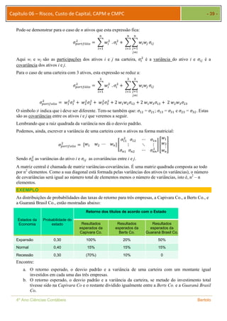 Capítulo 06 – Riscos, Custo de Capital, CAPM e CMPC - 39 - 
Pode-se demonstrar para o caso de n ativos que esta expressão fica: 
௡ 
ଶ ൌ ෍ ݓ௜ 
ߪ௣௢௥௧௙ó௟௜௢ 
ଶ 
௜ୀଵ 
௡ 
௡ 
ଶ ൅ ෍෍ݓ௜ݓ௝ ߪ௜௝ 
. ߪ௜ 
௝ୀଵ 
௝ஷ௜ 
௜ୀଵ 
ଶ é a variância do ativo i e ߪ௜௝ é a 
Aqui wi e wj são as participações dos ativos i e j na carteira, ߪ௜ 
covariância dos ativos i e j. 
Para o caso de uma carteira com 3 ativos, esta expressão se reduz a: 
ଷ 
ଶ ൌ ෍ ݓ௜ 
ߪ௣௢௥௧௙ó௟௜௢ 
ଶ 
௜ୀଵ 
ଷ 
ଷ 
ଶ ൅ ෍෍ݓ௜ݓ௝ ߪ௜௝ 
. ߪ௜ 
௝ୀଵ 
௝ஷ௜ 
௜ୀଵ 
ଶ ൌ ݓଵ 
ଶߪଵ 
ߪ௣௢௥௧௙௢௟௜௢ 
ଶ ൅ ݓଶ 
ଶߪଶ 
ଶ ൅ ݓଷ 
ଶߪଷ 
ଶ ൅ 2 ݓଵݓଶߪଵଶ ൅ 2 ݓଵݓଷߪଵଷ ൅ 2 ݓଶݓଷߪଶଷ 
O símbolo ≠ indica que i deve ser diferente. Tem-se também que: ߪଵଶ = ߪଶଵ; ߪଵଷ = ߪଷଵ e ߪଶଷ = ߪଷଶ. Estas 
são as covariâncias entre os ativos i e j que veremos a seguir. 
Lembrando que a raiz quadrada da variância nos dá o desvio padrão. 
Podemos, ainda, escrever a variância de uma carteira com n ativos na forma matricial: 
ଶ ൌ ሾݓଵ ݓଶ ⋯ ݓ௡ሿ ൥ 
ߪ௣௢௥௧௙௢௟௜௢ 
ߪଵଵ 
ଶ ߪଵଶ ⋯ ߪଵ௡ 
⋮ ⋱ ⋮ 
ߪ௡ଵ ߪ௡ଶ ⋯ ߪ௡௡ 
ଶ 
ݓଵ 
ݓଶ⋮ 
ݓ௡ 
൩ ቎ 
቏ 
ଶ as variâncias do ativo i e ߪ௜௝ as covariâncias entre i e j. 
Sendo ߪ௜௜ 
A matriz central é chamada de matriz variâncias-covariâncias. É uma matriz quadrada composta ao todo 
por n2 elementos. Como a sua diagonal está formada pelas variâncias dos ativos (n variâncias), o número 
de covariâncias será igual ao número total de elementos menos o número de variâncias, isto é, n2 – n 
elementos. 
EXEMPLO 
As distribuições de probabilidades das taxas de retorno para três empresas, a Capivara Co., a Berts Co., e 
a Guaraná Brasil Co., estão mostradas abaixo: 
Estados da 
Economia 
Probabilidade do 
estado 
Retorno dos títulos de acordo com o Estado 
Resultados 
esperados da 
Capivara Co. 
Resultados 
esperados da 
Berts Co. 
Resultados 
esperados da 
Guaraná Brasil Co. 
Expansão 0,30 100% 20% 50% 
Normal 0,40 15% 15% 15% 
Recessão 0,30 (70%) 10% 0 
Encontre: 
a. O retorno esperado, o desvio padrão e a variância de uma carteira com um montante igual 
investidos em cada uma das três empresas. 
b. O retorno esperado, o desvio padrão e a variância da carteira, se metade do investimento total 
tivesse sido na Capivara Co e o restante dividido igualmente entre a Berts Co. e a Guaraná Brasil 
Co. 
4º Ano Ciências Contábeis Bertolo 
 