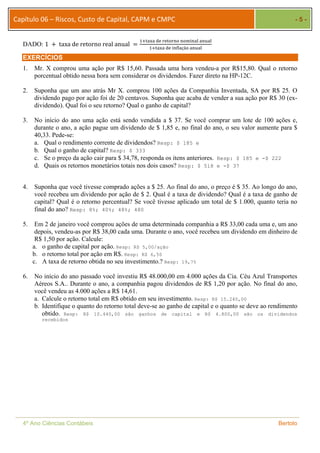 Capítulo 06 – Riscos, Custo de Capital, CAPM e CMPC - 5 - 
DADO: 1 ൅ taxa de retorno real anual ൌ ଵା୲ୟ୶ୟ ୢୣ ୰ୣ୲୭୰୬୭ ୬୭୫୧୬ୟ୪ ୟ୬୳ୟ୪ 
ଵା୲ୟ୶ୟ ୢୣ ୧୬ϐ୪ୟçã୭ ୟ୬୳ୟ୪ 
EXERCÍCIOS 
1. Mr. X comprou uma ação por R$ 15,60. Passada uma hora vendeu-a por R$15,80. Qual o retorno 
porcentual obtido nessa hora sem considerar os dividendos. Fazer direto na HP-12C. 
2. Suponha que um ano atrás Mr X. comprou 100 ações da Companhia Inventada, SA por R$ 25. O 
dividendo pago por ação foi de 20 centavos. Suponha que acaba de vender a sua ação por R$ 30 (ex-dividendo). 
Qual foi o seu retorno? Qual o ganho de capital? 
3. No início do ano uma ação está sendo vendida a $ 37. Se você comprar um lote de 100 ações e, 
durante o ano, a ação pague um dividendo de $ 1,85 e, no final do ano, o seu valor aumente para $ 
40,33. Pede-se: 
a. Qual o rendimento corrente de dividendos? Resp: $ 185 e 
b. Qual o ganho de capital? Resp: $ 333 
c. Se o preço da ação cair para $ 34,78, responda os itens anteriores. Resp: $ 185 e -$ 222 
d. Quais os retornos monetários totais nos dois casos? Resp: $ 518 e -$ 37 
4. Suponha que você tivesse comprado ações a $ 25. Ao final do ano, o preço é $ 35. Ao longo do ano, 
você recebeu um dividendo por ação de $ 2. Qual é a taxa de dividendo? Qual é a taxa de ganho de 
capital? Qual é o retorno percentual? Se você tivesse aplicado um total de $ 1.000, quanto teria no 
final do ano? Resp: 8%; 40%; 48%; 480 
5. Em 2 de janeiro você comprou ações de uma determinada companhia a R$ 33,00 cada uma e, um ano 
depois, vendeu-as por R$ 38,00 cada uma. Durante o ano, você recebeu um dividendo em dinheiro de 
R$ 1,50 por ação. Calcule: 
a. o ganho de capital por ação. Resp: R$ 5,00/ação 
b. o retorno total por ação em R$. Resp: R$ 6,50 
c. A taxa de retorno obtida no seu investimento.? Resp: 19,7% 
6. No início do ano passado você investiu R$ 48.000,00 em 4.000 ações da Cia. Céu Azul Transportes 
Aéreos S.A.. Durante o ano, a companhia pagou dividendos de R$ 1,20 por ação. No final do ano, 
você vendeu as 4.000 ações a R$ 14,61. 
a. Calcule o retorno total em R$ obtido em seu investimento. Resp: R$ 15.240,00 
b. Identifique o quanto do retorno total deve-se ao ganho de capital e o quanto se deve ao rendimento 
obtido. Resp: R$ 10.440,00 são ganhos de capital e R$ 4.800,00 são os dividendos 
recebidos 
4º Ano Ciências Contábeis Bertolo 
 