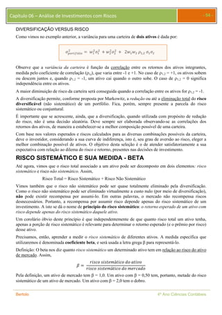 Capítulo 06 – Análise de Investimentos com Riscos - 54 - 
DIVERSIFICAÇÃO VERSUS RISCO 
Como vimos no exemplo anterior, a variância para uma carteira de dois ativos é dada por: 
ଶ ൌ ݓଵ 
ଶߪଵ 
ߪ௣௢௥௧௙ó௟௜௢ 
ଶ ൅ ݓଶ 
ଶߪଶ 
ଶ ൅ 2ݓଵݓଶ ߩଵ,ଶ ߪଵߪଶ 
Observe que a variância da carteira é função da correlação entre os retornos dos ativos integrantes, 
medida pelo coeficiente de correlação (i,j), que varia entre -1 e +1. No caso de 1,2 = +1, os ativos sobem 
ou descem juntos e, quando 1,2 = -1, um ativo cai quando o outro sobe. O caso de 1,2 = 0 significa 
independência entre os ativos. 
A maior diminuição de risco da carteira será conseguida quando a correlação entre os ativos for 1,2 = -1. 
A diversificação permite, conforme proposta por Markowitz, a redução ou até a eliminação total do risco 
diversificável (não sistemático) de um portfólio. Fica, porém, sempre presente a parcela do risco 
sistemático ou conjuntural. 
É importante que se acrescente, ainda, que a diversificação, quando utilizada com propósito de redução 
do risco, não é uma decisão aleatória. Deve sempre ser elaborada observando-se as correlações dos 
retornos dos ativos, de maneira a estabelecer-se a melhor composição possível de uma carteira. 
Com base nos valores esperados e riscos calculados para as diversas combinações possíveis da carteira, 
deve o investidor, considerando a sua curva de indiferença, isto é, seu grau de aversão ao risco, eleger a 
melhor combinação possível de ativos. O objetivo desta seleção é o de atender satisfatoriamente a sua 
expectativa com relação ao dilema do risco e retorno, presentes nas decisões de investimento. 
RISCO SISTEMÁTICO E SUA MEDIDA - BETA 
Até agora, vimos que o risco total associado a um ativo pode ser decomposto em dois elementos: risco 
sistemático e risco não sistemático. Assim, 
Risco Total = Risco Sistemático + Risco Não Sistemático 
Vimos também que o risco não sistemático pode ser quase totalmente eliminado pela diversificação. 
Como o risco não sistemático pode ser eliminado virtualmente a custo nulo (por meio de diversificação), 
não pode existir recompensa por assumi-lo. Em outras palavras, o mercado não recompensa riscos 
desnecessários. Portanto, a recompensa por assumir risco depende apenas do risco sistemático de um 
investimento. A isto se dá o nome de princípio do risco sistemático: o retorno esperado de um ativo com 
risco depende apenas do risco sistemático daquele ativo. 
Um corolário óbvio deste princípio é que independentemente de que quanto risco total um ativo tenha, 
apenas a porção de risco sistemático é relevante para determinar o retorno esperado (e o prêmio por risco) 
desse ativo. 
Precisamos, então, aprender a medir o risco sistemático de diferentes ativos. A medida específica que 
utilizaremos é denominada coeficiente beta, e será usada a letra grega  para representá-lo. 
Definição: O beta nos diz quanto risco sistemático um determinado ativo tem em relação ao risco do ativo 
de mercado. Assim, 
ߚ ൌ 
ݎ݅ݏܿ݋ ݏ݅ݏݐ݁݉áݐ݅ܿ݋ ݀݋ ܽݐ݅ݒ݋ 
ݎ݅ݏܿ݋ ݏ݅ݏݐ݁݉áݐ݅ܿ݋ ݀݋ ݉݁ݎܿܽ݀݋ 
Pela definição, um ativo de mercado tem  = 1,0. Um ativo com  = 0,50 tem, portanto, metade do risco 
sistemático de um ativo de mercado. Um ativo com  = 2,0 tem o dobro. 
Bertolo 4º Ano Ciências Contábeis 
 