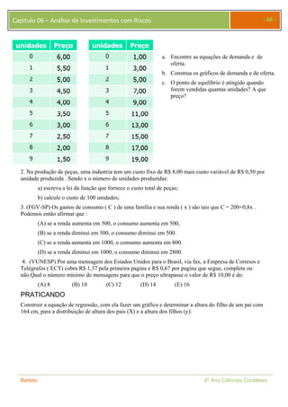 Capítulo 06 – Análise de Investimentos com Riscos - 68 - 
a. Encontre as equações de demanda e de 
oferta. 
b. Construa os gráficos de demanda e de oferta. 
c. O ponto de equilíbrio é atingido quando 
forem vendidas quantas unidades? A que 
preço? 
2. Na produção de peças, uma industria tem um custo fixo de R$ 8,00 mais custo variável de R$ 0,50 por 
unidade produzida . Sendo x o número de unidades produzidas: 
a) escreva a lei da função que fornece o custo total de peças; 
b) calcule o custo de 100 unidades; 
3. (FGV-SP) Os gastos de consumo ( C ) de uma família e sua renda ( x ) são tais que C = 200+0,8x . 
Podemos então afirmar que : 
(A) se a renda aumenta em 500, o consumo aumenta em 500, 
(B) se a renda diminui em 500, o consumo diminui em 500. 
(C) se a renda aumenta em 1000, o consumo aumenta em 800. 
(D) se a renda diminui em 1000, o consumo diminui em 2800. 
4. (VUNESP) Por uma mensagem dos Estados Unidos para o Brasil, via fax, a Empresa de Correios e 
Telégrafos ( ECT) cobra R$ 1,37 pela primeira pagina e R$ 0,67 por pagina que segue, completa ou 
não.Qual o número mínimo de mensagens para que o preço ultrapasse o valor de R$ 10,00 é de: 
(A) 8 (B) 10 (C) 12 (D) 14 (E) 16 
PRATICANDO 
Construir a equação de regressão, com ela fazer um gráfico e determinar a altura do filho de um pai com 
164 cm, para a distribuição de altura dos pais (X) e a altura dos filhos (y): 
Bertolo 4º Ano Ciências Contábeis 
 