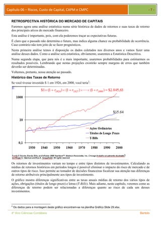 Capítulo 06 – Riscos, Custo de Capital, CAPM e CMPC - 7 - 
RETROSPECTIVA HISTÓRICA DO MERCADO DE CAPITAIS 
Faremos agora uma análise estatística numa série histórica de dados de retornos e suas taxas de retorno 
dos principais ativos do mercado financeiro. 
Esta análise é importante, pois, com ela poderemos traçar as expectativas futuras. 
É claro que o passado não determina o futuro, mas indica alguma chance ou probabilidade de ocorrência. 
Caso contrário não tem jeito de se fazer prognósticos. 
Nesta primeira análise temos à disposição os dados coletados nos diversos anos e vamos fazer uma 
análise desses dados. Como a análise será estatística, obviamente, usaremos a Estatística Descritiva. 
Numa segunda etapa, que para nós é a mais importante, usaremos probabilidades para estimarmos os 
resultados possíveis. Lembrando que nestas projeções existirão sempre margens de erros que também 
deverão ser determinadas. 
Voltemos, portanto, nossa atenção ao passado. 
Histórico das Taxas de Retorno 
Se você tivesse investido $ 1 em 1926, em 2000, você teria2: 
Os retornos de investimentos variam no tempo e entre tipos distintos de investimentos. Calculando as 
médias de retornos históricos em períodos longos é possível eliminar o impacto do risco de mercado e de 
outros tipos de risco. Isso permite ao tomador de decisões financeiras focalizar sua atenção nas diferenças 
de retorno atribuíveis principalmente aos tipos de investimento. 
O gráfico mostra diferenças significativas entre as taxas anuais médias de retorno dos vários tipos de 
ações, obrigações (títulos de longo prazo) e letras (T-Bills). Mais adiante, neste capítulo, veremos como as 
diferenças de retorno podem ser relacionadas a diferenças quanto ao risco de cada um desses 
investimentos. 
2 Os dados para a montagem deste gráfico encontram-se na planilha Gráfico Slide 29.xlsx. 
4º Ano Ciências Contábeis Bertolo 
 