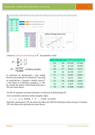 Capítulo 06 – Análise de Investimentos com Riscos - 70 - 
2 
(R-quadrado) a razão: 
Chama-se coeficiente de determinação R 
︵ 
yy 
  
 
ˆ 
yy 
 
 
︶ 
2 
2 
2︶ ︵ 
R 
124,7037 
  
0,7049 ou 70,49% 
R 2 
176,8889 
x y (y-yméd)2 ( - yméd)2 
164 166 26,1235 37,1626 
166 166 26,1235 18,9409 
169 171 0,0123 3,0141 
169 166 26,1235 3,0141 
171 171 0,0123 0,0001 
173 171 0,0123 3,0691 
173 178 47,4568 3,0691 
176 173 3,5679 19,0785 
178 178 47,4568 37,3552 
O coeficiente de determinação é uma medida 
descritiva da proporção da variação de Y que pode 
2 
ser explicada por x. Segundo o modelo, temos R 
 70% dentre os 9 indivíduos estudados, i.é, 70% 
da variação das alturas é determinada pelos pais e 
30% por outros fatores. 
Na HP-12C podemos encontrar facilmente o Coeficiente de Determinação R2 : 
Com as memórias estatísticas ainda carregadas, digite: 
1 g ݕො,r x<>y ENTER 2 Yx .... 0.7049 ou 70.49% 
Repetindo: praticamente 70% das alturas dos filhos são EXPLICADAS pelas alturas dos pais. O restante, 
30%, das alturas são explicadas por outros fatores. 
Bertolo 4º Ano Ciências Contábeis 
 