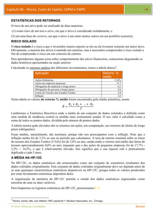 Capítulo 06 – Riscos, Custo de Capital, CAPM e CMPC - 9 - 
ESTATÍSTICAS DOS RETORNOS 
O risco de um ativo pode ser analisado de duas maneiras: 
(1) como risco de um único ativo, em que o ativo é considerado isoladamente, e 
(2) em uma base de carteira, em que o ativo é um entre muitos outros em um portfólio (carteira). 
RISCO ISOLADO 
O risco isolado é o risco a que o investidor estaria exposto se ele ou ela tivessem somente um único ativo. 
Obviamente, a maioria dos ativos é mantida em carteiras, mas é necessário compreender o risco isolado a 
fim de compreender o risco em um contexto de carteira. 
Para aprendermos alguma coisa sobre comportamento dos ativos financeiros, comecemos degustando os 
dados históricos apresentados na seção anterior. 
Calculando os retornos médios dos diferentes investimentos, temos a tabela abaixo3: 
Aplicação Retorno % 
médio 
Ações Ordinárias 13,0% 
Ações de empresas pequenas 17,7 
Obrigações de empresas a longo prazo 6,1 
Obrigações do governo a longo prazo 5,6 
Letras do Tesouro dos Estados Unidos 3,8 
Inflação 3,2 
Nesta tabela os valores do retorno % médio foram encontrados pela média aritmética, assim: 
ܴത 
ൌ 
ܴଵ ൅ ܴଶ ൅ … ൅ ்ܴ 
ܶ 
Lembremos a Estatística Descritiva onde a média de um conjunto de dados coletados é definida como 
uma medida de tendência central (a medida mais comumente usada). O seu valor é calculado como a 
soma de todos os pontos dados, dividida pelo número de pontos dados. 
A tabela mostra quão elevados são os retornos em ações, em comparação, aos retornos de títulos de longo 
prazo (obrigações). 
Essas médias, naturalmente, são nominais, porque não nos preocupamos com a inflação. Note que a 
inflação média foi de 3,2% ao ano no período que calculamos. A taxa de retorno nominal sobre as letras 
do tesouro dos Estados Unidos (T-bills) foi de 3,8% ao ano, sendo então o retorno real médio das letras do 
tesouro aproximadamente 0,6% ao ano; enquanto que o das ações de pequenas empresas foi de 17,7% - 
3,2% = 14,5%, o que é relativamente elevado. Isto significa que a sua riqueza real é praticamente 
duplicada a cada 5 anos. 
A MÉDIA NA HP-12C 
Na HP-12C, os dados estatísticos são armazenados como um conjunto de somatórios resultantes dos 
dados coletados originalmente. Este conjunto de dados coletados originalmente deve ser digitado antes de 
se usar quaisquer características estatísticas disponíveis na HP-12C, porque todos os valores produzidos 
por estas ferramentas estatísticas dependem deles. 
A organização da memória da HP-12C permite o estudo dos dados estatísticos organizados como 
amostras de uma ou duas variáveis. 
Para limparmos os registros estatísticos da HP-12C, pressionamos f  
3 Stocks, bonds, bills, and inflation 1997 yearbook, Ibbotson Associates, Inc., Chicago. 
4º Ano Ciências Contábeis Bertolo 
 