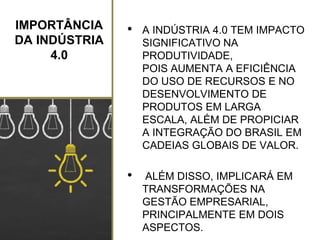 IMPORTÂNCIA
DA INDÚSTRIA
4.0
• A INDÚSTRIA 4.0 TEM IMPACTO
SIGNIFICATIVO NA
PRODUTIVIDADE,
POIS AUMENTA A EFICIÊNCIA
DO USO DE RECURSOS E NO
DESENVOLVIMENTO DE
PRODUTOS EM LARGA
ESCALA, ALÉM DE PROPICIAR
A INTEGRAÇÃO DO BRASIL EM
CADEIAS GLOBAIS DE VALOR.
• ALÉM DISSO, IMPLICARÁ EM
TRANSFORMAÇÕES NA
GESTÃO EMPRESARIAL,
PRINCIPALMENTE EM DOIS
ASPECTOS.
 