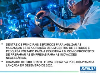 • DENTRE OS PRINCIPAIS ESFORÇOS PARA AGILIZAR AS
MUDANÇAS ESTÁ A CRIAÇÃO DE UM CENTRO DE ESTUDOS E
PESQUISA VOLTADO PARA A INDÚSTRIA 4.0, COM O PROPÓSITO
DE PREPARAR AS EMPRESAS PARA AS INOVAÇÕES
NECESSÁRIAS.
• CHAMADO DE C4IR BRASIL, É UMA INICIATIVA PÚBLICO-PRIVADA
LANÇADA EM DEZEMBRO DE 2020.
 