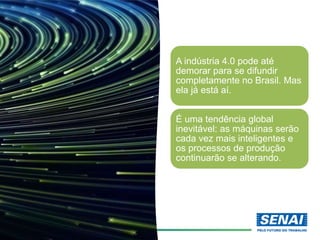 A indústria 4.0 pode até
demorar para se difundir
completamente no Brasil. Mas
ela já está aí.
É uma tendência global
inevitável: as máquinas serão
cada vez mais inteligentes e
os processos de produção
continuarão se alterando.
 
