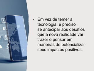 • Em vez de temer a
tecnologia, é preciso
se antecipar aos desafios
que a nova realidade vai
trazer e pensar em
maneiras de potencializar
seus impactos positivos.
 