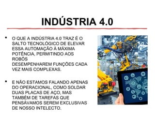 INDÚSTRIA 4.0
• O QUE A INDÚSTRIA 4.0 TRAZ É O
SALTO TECNOLÓGICO DE ELEVAR
ESSA AUTOMAÇÃO À MÁXIMA
POTÊNCIA, PERMITINDO AOS
ROBÔS
DESEMPENHAREM FUNÇÕES CADA
VEZ MAIS COMPLEXAS.
• E NÃO ESTAMOS FALANDO APENAS
DO OPERACIONAL, COMO SOLDAR
DUAS PLACAS DE AÇO, MAS
TAMBÉM DE TAREFAS QUE
PENSÁVAMOS SEREM EXCLUSIVAS
DE NOSSO INTELECTO.
 
