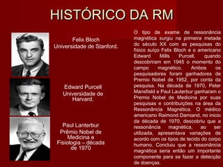 HISTÓRICO DA RMHISTÓRICO DA RM
Felix Bloch
Universidade de Stanford.
Edward Purcell
Universidade de
Harvard.
Paul Lanterbur
Prêmio Nobel de
Medicina e
Fisiologia – década
de 1970
O tipo de exame de ressonância
magnética surgiu na primeira metade
do século XX com as pesquisas do
físico suíço Felix Bloch e o americano
Edward Mills Purcell, quando
descobriram em 1945 o momento do
campo magnético. Ambos os
pesquisadores foram ganhadores de
Premio Nobel de 1952, por conta da
pesquisa. Na década de 1970, Peter
Mansfield e Paul Lauterbur ganharam o
Premio Nobel de Medicina por suas
pesquisas e contribuições na área da
Ressonância Magnética. O médico
americano Raimond Damiand, no inicio
da década de 1970, descobriu que a
ressonância magnética, ao ser
utilizada, apresentava variações de
acordo com os tipos de tecido do corpo
humano. Concluiu que a ressonância
magnética seria então um importante
componente para se fazer a detecção
de doenças.
 