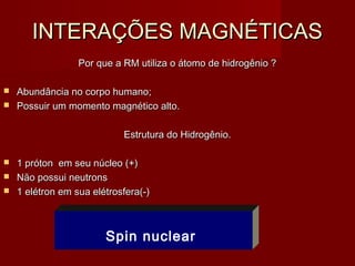 INTERAÇÕES MAGNÉTICASINTERAÇÕES MAGNÉTICAS
Por que a RM utiliza o átomo de hidrogênio ?Por que a RM utiliza o átomo de hidrogênio ?
 Abundância no corpo humano;Abundância no corpo humano;
 Possuir um momento magnético alto.Possuir um momento magnético alto.
Estrutura do Hidrogênio.Estrutura do Hidrogênio.
 1 próton em seu núcleo (+)1 próton em seu núcleo (+)
 Não possui neutronsNão possui neutrons
 1 elétron em sua elétrosfera(-)1 elétron em sua elétrosfera(-)
Spin nuclear
 