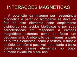 INTERAÇÕES MAGNÉTICASINTERAÇÕES MAGNÉTICAS
A obtenção da imagem por ressonânciaA obtenção da imagem por ressonância
magnética a partir do hidrogênio se deve aomagnética a partir do hidrogênio se deve ao
fato de este elemento estar amplamentefato de este elemento estar amplamente
distribuído nos tecidos biológicos e por suasdistribuído nos tecidos biológicos e por suas
características em responder a camposcaracterísticas em responder a campos
magnéticos externos como se fosse ummagnéticos externos como se fosse um
pequeno ímã. A obtenção de imagens a partirpequeno ímã. A obtenção de imagens a partir
de outros elementos, como o fósforo, o flúor ede outros elementos, como o fósforo, o flúor e
o sódio, também é possível, no entanto a baixao sódio, também é possível, no entanto a baixa
constituição desses elementos no corpoconstituição desses elementos no corpo
humano inviabiliza o seu uso.humano inviabiliza o seu uso.
 