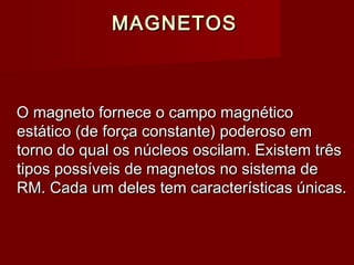 MAGNETOSMAGNETOS
O magneto fornece o campo magnéticoO magneto fornece o campo magnético
estático (de força constante) poderoso emestático (de força constante) poderoso em
torno do qual os núcleos oscilam. Existem trêstorno do qual os núcleos oscilam. Existem três
tipos possíveis de magnetos no sistema detipos possíveis de magnetos no sistema de
RM. Cada um deles tem características únicas.RM. Cada um deles tem características únicas.
 
