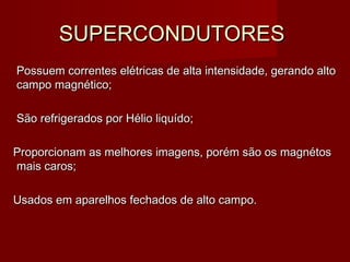 SUPERCONDUTORESSUPERCONDUTORES
Possuem correntes elétricas de alta intensidade, gerando altoPossuem correntes elétricas de alta intensidade, gerando alto
campo magnético;campo magnético;
São refrigerados por Hélio liquído;São refrigerados por Hélio liquído;
Proporcionam as melhores imagens, porém são os magnétosProporcionam as melhores imagens, porém são os magnétos
mais caros;mais caros;
Usados em aparelhos fechados de alto campo.Usados em aparelhos fechados de alto campo.
 