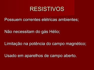 RESISTIVOSRESISTIVOS
Possuem correntes elétricas ambientes;Possuem correntes elétricas ambientes;
Não necessitam do gás Hélio;Não necessitam do gás Hélio;
Limitação na potência do campo magnético;Limitação na potência do campo magnético;
Usado em aparelhos de campo aberto.Usado em aparelhos de campo aberto.
 