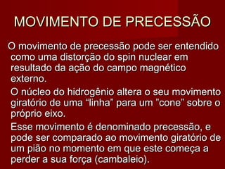 MOVIMENTO DE PRECESSÃOMOVIMENTO DE PRECESSÃO
O movimento de precessão pode ser entendidoO movimento de precessão pode ser entendido
como uma distorção do spin nuclear emcomo uma distorção do spin nuclear em
resultado da ação do campo magnéticoresultado da ação do campo magnético
externo.externo.
O núcleo do hidrogênio altera o seu movimentoO núcleo do hidrogênio altera o seu movimento
giratório de uma “linha” para um ”cone” sobre ogiratório de uma “linha” para um ”cone” sobre o
próprio eixo.próprio eixo.
Esse movimento é denominado precessão, eEsse movimento é denominado precessão, e
pode ser comparado ao movimento giratório depode ser comparado ao movimento giratório de
um pião no momento em que este começa aum pião no momento em que este começa a
perder a sua força (cambaleio).perder a sua força (cambaleio).
 