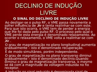 DECLINIO DE INDUÇÃODECLINIO DE INDUÇÃO
LIVRELIVRE
O SINAL DO DECLÍNIO DE INDUÇÃO LIVRE
Ao desligar-se o pulso RF, o VME passa novamente a
sofrer influência de B0 e tenta realinhar-se com este.
Para que isto ocorra, o VME tem de perder a energia
que lhe foi dada pelo pulso RF. O processo pelo qual o
VME perde esta energia é denominado relaxamento. Ao
ocorrer o relaxamento, o VME volta a realinhar-se com
B0 .
O grau de magnetização no plano longitudinal aumenta
gradualmente – isto é denominado recuperação.
É de modo simultâneo, porém independente.
O grau de magnetização no plano transverso diminui
gradualmente – isto é denominado declínio.Quando
diminui o grau de magnetização transversa, o mesmo
se dá com a magnitude da voltagem induzida no fio
receptor.
 