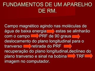FUNDAMENTOS DE UM APARELHOFUNDAMENTOS DE UM APARELHO
DE RM.DE RM.
Campo magnético agindo nas moléculas deCampo magnético agindo nas moléculas de
água de baixa energia estas se alinharãoágua de baixa energia estas se alinharão
com o campo PRF de 90 grauscom o campo PRF de 90 graus
deslocamento do plano longitudinal para odeslocamento do plano longitudinal para o
tranversotranverso retirada do PRFretirada do PRF
recuperação do plano longitudinal,declíneo dorecuperação do plano longitudinal,declíneo do
plano tranverso e sinal na bobinaplano tranverso e sinal na bobina TRFTRF
imagem no computador.imagem no computador.
 