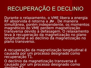 RECUPERAÇÃO E DECLINIORECUPERAÇÃO E DECLINIO
Durante o relaxamento, o VME libera a energia
RF absorvida é retorna a B0 . De maneira
simultânea, porém independente, os momentos
magnéticos do VME perdem magnetização
transversa devido à defasagem. O relaxamento
leva à recuperação da magnetização no plano
longitudinal e ao declínio da magnetização no
plano transverso.
A recuperação da magnetização longitudinal é
causada por um processo designado como
recuperação T1.
O declínio da magnetização transversa é
causado por um processo designado como
 