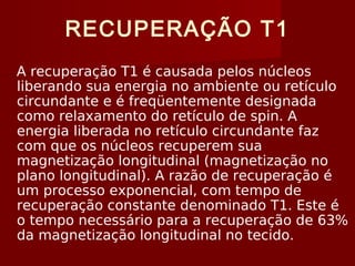 RECUPERAÇÃO T1
A recuperação T1 é causada pelos núcleos
liberando sua energia no ambiente ou retículo
circundante e é freqüentemente designada
como relaxamento do retículo de spin. A
energia liberada no retículo circundante faz
com que os núcleos recuperem sua
magnetização longitudinal (magnetização no
plano longitudinal). A razão de recuperação é
um processo exponencial, com tempo de
recuperação constante denominado T1. Este é
o tempo necessário para a recuperação de 63%
da magnetização longitudinal no tecido.
 