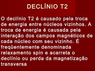 DECLÍNIO T2
O declínio T2 é causado pela troca
de energia entre núcleos vizinhos. A
troca de energia é causada pela
interação dos campos magnéticos de
cada núcleo com seu vizinho. É
freqüentemente denominada
relaxamento spin e acarreta o
declínio ou perda da magnetização
transversa
 