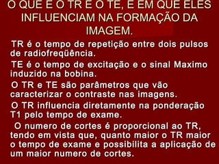 O QUE É O TR E O TE, E EM QUE ELESO QUE É O TR E O TE, E EM QUE ELES
INFLUENCIAM NA FORMAÇÃO DAINFLUENCIAM NA FORMAÇÃO DA
IMAGEM.IMAGEM.
TR é o tempo de repetição entre dois pulsosTR é o tempo de repetição entre dois pulsos
de radiofreqüência.de radiofreqüência.
TE é o tempo de excitação e o sinal MaximoTE é o tempo de excitação e o sinal Maximo
induzido na bobina.induzido na bobina.
O TR e TE são parâmetros que vãoO TR e TE são parâmetros que vão
caracterizar o contraste nas imagens.caracterizar o contraste nas imagens.
O TR influencia diretamente na ponderaçãoO TR influencia diretamente na ponderação
T1 pelo tempo de exame.T1 pelo tempo de exame.
O numero de cortes é proporcional ao TR,O numero de cortes é proporcional ao TR,
tendo em vista que, quanto maior o TR maiortendo em vista que, quanto maior o TR maior
o tempo de exame e possibilita a aplicação deo tempo de exame e possibilita a aplicação de
um maior numero de cortes.um maior numero de cortes.
 