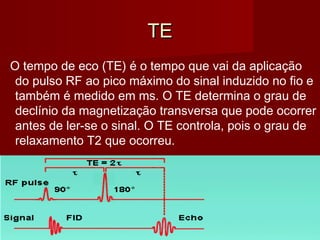 TETE
O tempo de eco (TE) é o tempo que vai da aplicação
do pulso RF ao pico máximo do sinal induzido no fio e
também é medido em ms. O TE determina o grau de
declínio da magnetização transversa que pode ocorrer
antes de ler-se o sinal. O TE controla, pois o grau de
relaxamento T2 que ocorreu.
 