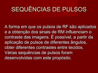 SEQUÊNCIAS DE PULSOSSEQUÊNCIAS DE PULSOS
A forma em que os pulsos de RF são aplicadosA forma em que os pulsos de RF são aplicados
e a obtenção dos sinais de RM influenciam oe a obtenção dos sinais de RM influenciam o
contraste das imagens. É possível, a partir dacontraste das imagens. É possível, a partir da
aplicação de pulsos de diferentes ângulos,aplicação de pulsos de diferentes ângulos,
obter diferentes contrastes entre tecidos.obter diferentes contrastes entre tecidos.
Várias sequências de pulsos foramVárias sequências de pulsos foram
desenvolvidas com este propósito.desenvolvidas com este propósito.
 
