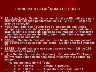 PRINCIPAIS SEQUÊNCIAS DE PULSOPRINCIPAIS SEQUÊNCIAS DE PULSO
 SE ( Spin Eco ):SE ( Spin Eco ): Seqüência convencional em RM, utilizada paraSeqüência convencional em RM, utilizada para
obtenção de imagens ponderadas em T1, T2 e D.P com altoobtenção de imagens ponderadas em T1, T2 e D.P com alto
grau de definição.grau de definição.
 FSE ( Fast Spin Eco / Turbo Eco )FSE ( Fast Spin Eco / Turbo Eco ) : Seqüência que utiliza: Seqüência que utiliza
múltiplos pulsos de 180 graus para um mesmo corte reduzindomúltiplos pulsos de 180 graus para um mesmo corte reduzindo
drasticamente o tempo de aquisição das imagens. O fator turbodrasticamente o tempo de aquisição das imagens. O fator turbo
( quantidade de pulsos de 180 graus) , determina a magnitude( quantidade de pulsos de 180 graus) , determina a magnitude
da redução da seqüência.da redução da seqüência.
 FSE-XL :FSE-XL : Seqüência fast spin eco com tempo de espaçamentoSeqüência fast spin eco com tempo de espaçamento
mais curto entre pulsos de 180 graus. Melhor SNR nas imagensmais curto entre pulsos de 180 graus. Melhor SNR nas imagens
T2.T2.
 SSFSESSFSE – Seqüência spin eco com disparo único. ( 128 ou 256– Seqüência spin eco com disparo único. ( 128 ou 256
codificações de fase )codificações de fase )
 I.R.I.R. – Seqüência Inversion Recovery.– Seqüência Inversion Recovery. O parâmetro TI ( TempoO parâmetro TI ( Tempo
de inversão) usado nesta seqüência influenciará o padrão dade inversão) usado nesta seqüência influenciará o padrão da
imagem.imagem.
– No equipamento de 1,5 Tesla:No equipamento de 1,5 Tesla:
– TI = 160 ms - Satura a gordura.TI = 160 ms - Satura a gordura.
– TI = 800 ms - Aumenta o contraste por T1.TI = 800 ms - Aumenta o contraste por T1.
 