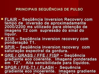 PRINCIPAIS SEQUÊNCIAS DE PULSOPRINCIPAIS SEQUÊNCIAS DE PULSO
 FLAIRFLAIR – Seqüência Inversion Recovery com– Seqüência Inversion Recovery com
tempo de inversão de aproximadamentetempo de inversão de aproximadamente
2000/2200 ms utilizado para obtenção de2000/2200 ms utilizado para obtenção de
imagens T2 com supressão do sinal doimagens T2 com supressão do sinal do
liquor.liquor.
 STIRSTIR – Seqüência inversion recovery com– Seqüência inversion recovery com
ponderação T1.ponderação T1.
 SPIRSPIR – Seqüência inversion recovery com– Seqüência inversion recovery com
saturação espectral da gordura.saturação espectral da gordura.
 GRE / GRASS / FFE / FISPGRE / GRASS / FFE / FISP – Seqüência– Seqüência
gradiente eco coerente. Imagens ponderadasgradiente eco coerente. Imagens ponderadas
em T2*. Alta sensibilidade para líquidos.em T2*. Alta sensibilidade para líquidos.
 SPGR / FFE-T1 / FLASHSPGR / FFE-T1 / FLASH - Sequência- Sequência
gradiente eco incoerente. Imagens gradientegradiente eco incoerente. Imagens gradiente
 