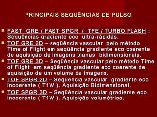 PRINCIPAIS SEQUÊNCIAS DE PULSOPRINCIPAIS SEQUÊNCIAS DE PULSO
 FAST GRE / FAST SPGR / TFE / TURBO FLASHFAST GRE / FAST SPGR / TFE / TURBO FLASH ::
Sequências gradiente eco ultra-rápidas.Sequências gradiente eco ultra-rápidas.
 TOF GRE 2DTOF GRE 2D – seqüência vascular pelo método– seqüência vascular pelo método
Time of Flight em seqüência gradiente eco coerenteTime of Flight em seqüência gradiente eco coerente
de aquisição de imagens planas bidimensionais.de aquisição de imagens planas bidimensionais.
 TOF GRE 3DTOF GRE 3D – Seqüência vascular pelo método Time– Seqüência vascular pelo método Time
of Flight em seqüência gradiente eco coerente deof Flight em seqüência gradiente eco coerente de
aquisição de um volume de imagens.aquisição de um volume de imagens.
 TOF SPGR 2DTOF SPGR 2D – Seqüência vascular gradiente eco– Seqüência vascular gradiente eco
incoerente ( T1W ). Aquisição Bidimensional.incoerente ( T1W ). Aquisição Bidimensional.
 TOF SPGR 3DTOF SPGR 3D – Seqüência vascular gradiente eco– Seqüência vascular gradiente eco
incoerente ( T1W ). Aquisição volumétrica.incoerente ( T1W ). Aquisição volumétrica.
 