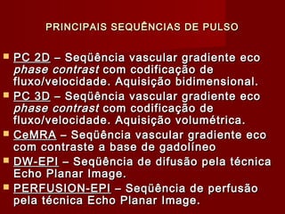 PRINCIPAIS SEQUÊNCIAS DE PULSOPRINCIPAIS SEQUÊNCIAS DE PULSO
 PC 2DPC 2D – Seqüência vascular gradiente eco– Seqüência vascular gradiente eco
phase contrastphase contrast com codificação decom codificação de
fluxo/velocidade. Aquisição bidimensional.fluxo/velocidade. Aquisição bidimensional.
 PC 3DPC 3D – Seqüência vascular gradiente eco– Seqüência vascular gradiente eco
phase contrastphase contrast com codificação decom codificação de
fluxo/velocidade. Aquisição volumétrica.fluxo/velocidade. Aquisição volumétrica.
 CeMRACeMRA – Seqüência vascular gradiente eco– Seqüência vascular gradiente eco
com contraste a base de gadolíneocom contraste a base de gadolíneo
 DW-EPIDW-EPI – Seqüência de difusão pela técnica– Seqüência de difusão pela técnica
Echo Planar Image.Echo Planar Image.
 PERFUSION-EPIPERFUSION-EPI – Seqüência de perfusão– Seqüência de perfusão
pela técnica Echo Planar Image.pela técnica Echo Planar Image.
 