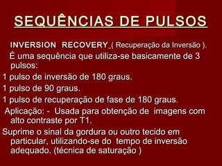 SEQUÊNCIAS DE PULSOSSEQUÊNCIAS DE PULSOS
INVERSION RECOVERYINVERSION RECOVERY ( Recuperação da Inversão ).( Recuperação da Inversão ).
É uma sequência que utiliza-se basicamente de 3É uma sequência que utiliza-se basicamente de 3
pulsos:pulsos:
1 pulso de inversão de 180 graus.1 pulso de inversão de 180 graus.
1 pulso de 90 graus.1 pulso de 90 graus.
1 pulso de recuperação de fase de 180 graus.1 pulso de recuperação de fase de 180 graus.
Aplicação: - Usada para obtenção de imagens comAplicação: - Usada para obtenção de imagens com
alto contraste por T1.alto contraste por T1.
Suprime o sinal da gordura ou outro tecido emSuprime o sinal da gordura ou outro tecido em
particular, utilizando-se do tempo de inversãoparticular, utilizando-se do tempo de inversão
adequado. (técnica de saturação )adequado. (técnica de saturação )
 