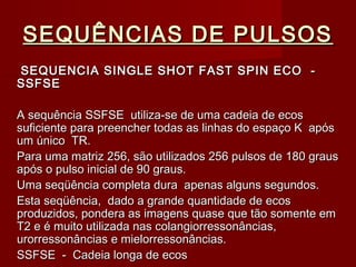SEQUÊNCIAS DE PULSOSSEQUÊNCIAS DE PULSOS
SEQUENCIA SINGLE SHOT FAST SPIN ECO -SEQUENCIA SINGLE SHOT FAST SPIN ECO -
SSFSESSFSE
A sequência SSFSE utiliza-se de uma cadeia de ecosA sequência SSFSE utiliza-se de uma cadeia de ecos
suficiente para preencher todas as linhas do espaço K apóssuficiente para preencher todas as linhas do espaço K após
um único TR.um único TR.
Para uma matriz 256, são utilizados 256 pulsos de 180 grausPara uma matriz 256, são utilizados 256 pulsos de 180 graus
após o pulso inicial de 90 graus.após o pulso inicial de 90 graus.
Uma seqüência completa dura apenas alguns segundos.Uma seqüência completa dura apenas alguns segundos.
Esta seqüência, dado a grande quantidade de ecosEsta seqüência, dado a grande quantidade de ecos
produzidos, pondera as imagens quase que tão somente emproduzidos, pondera as imagens quase que tão somente em
T2 e é muito utilizada nas colangiorressonâncias,T2 e é muito utilizada nas colangiorressonâncias,
urorressonâncias e mielorressonâncias.urorressonâncias e mielorressonâncias.
SSFSE - Cadeia longa de ecosSSFSE - Cadeia longa de ecos
 